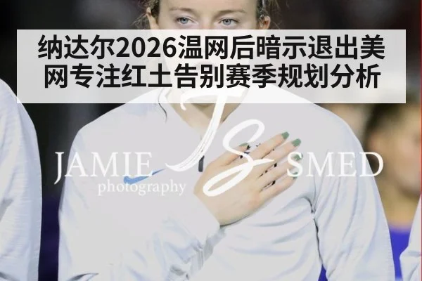 纳达尔2026温网后暗示退出美网专注红土告别赛季规划分析