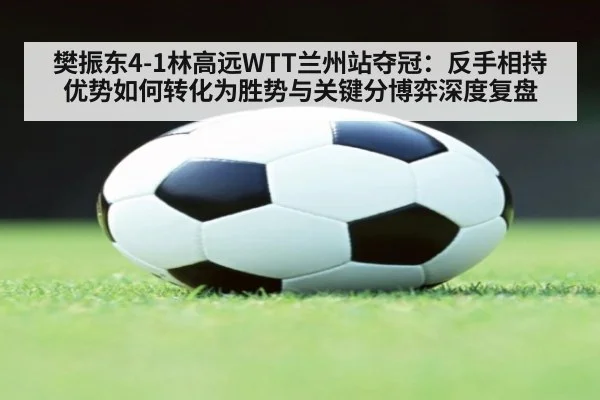 樊振东4-1林高远WTT兰州站夺冠：反手相持优势如何转化为胜势与关键分博弈深度复盘