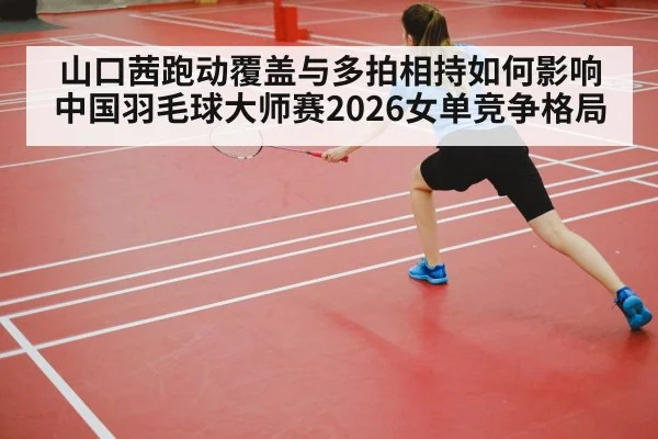 山口茜跑动覆盖与多拍相持如何影响中国羽毛球大师赛2026女单竞争格局