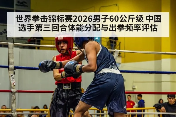 世界拳击锦标赛2026男子60公斤级 中国选手第三回合体能分配与出拳频率评估